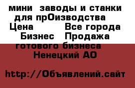 мини- заводы и станки для прОизводства  › Цена ­ 100 - Все города Бизнес » Продажа готового бизнеса   . Ненецкий АО